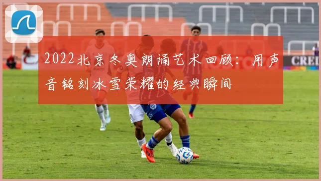 2022北京冬奥朗诵艺术回顾：用声音铭刻冰雪荣耀的经典瞬间