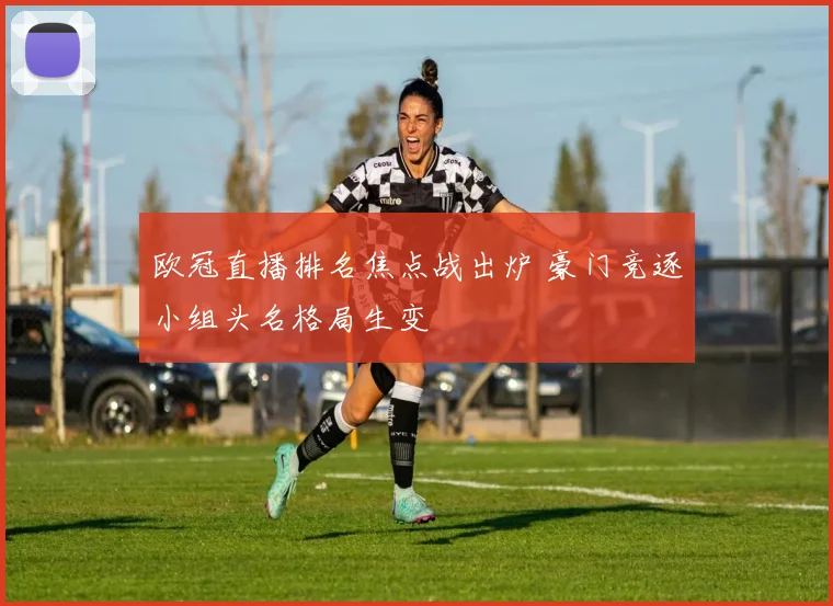 欧冠直播排名焦点战出炉 豪门竞逐小组头名格局生变